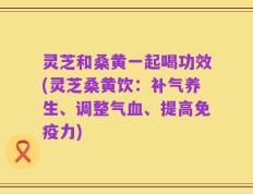 灵芝和桑黄一起喝功效(灵芝桑黄饮：补气养生、调整气血、提高免疫力)
