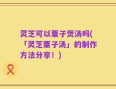灵芝可以粟子煲汤吗(「灵芝粟子汤」的制作方法分享！)
