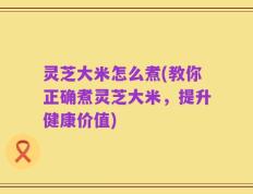 灵芝大米怎么煮(教你正确煮灵芝大米，提升健康价值)