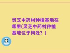 灵芝中药材种植基地在哪里(灵芝中药材种植基地位于何处？)