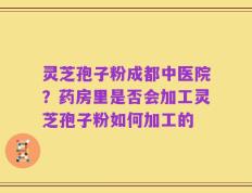 灵芝孢子粉成都中医院？药房里是否会加工灵芝孢子粉如何加工的
