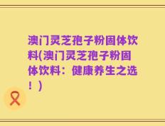 澳门灵芝孢子粉固体饮料(澳门灵芝孢子粉固体饮料：健康养生之选！)