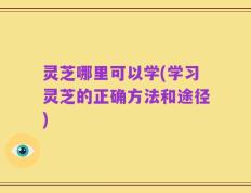 灵芝哪里可以学(学习灵芝的正确方法和途径)