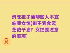 灵芝孢子油哪些人不宜吃呢女性(谁不宜食灵芝孢子油？女性要注意的事项)