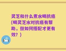 灵芝和什么煮水喝抗癌(喝灵芝水对抗癌有帮助，但如何搭配才更有效？)