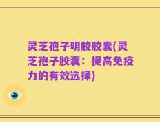 灵芝孢子明胶胶囊(灵芝孢子胶囊：提高免疫力的有效选择)