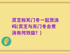 灵芝和天门冬一起煲汤吗(灵芝与天门冬合煮汤有何效益？)