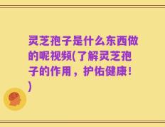 灵芝孢子是什么东西做的呢视频(了解灵芝孢子的作用，护佑健康！)