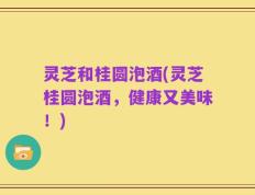 灵芝和桂圆泡酒(灵芝桂圆泡酒，健康又美味！)