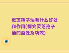 灵芝孢子油有什么好处和作用(探究灵芝孢子油的益处及功效)