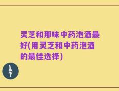 灵芝和那味中药泡酒最好(用灵芝和中药泡酒的最佳选择)