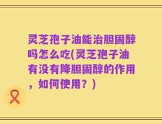 灵芝孢子油能治胆固醇吗怎么吃(灵芝孢子油有没有降胆固醇的作用，如何使用？)