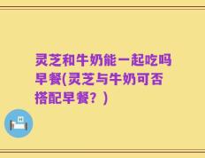 灵芝和牛奶能一起吃吗早餐(灵芝与牛奶可否搭配早餐？)