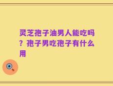 灵芝孢子油男人能吃吗？孢子男吃孢子有什么用