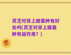 灵芝对肾上腺囊肿有好处吗(灵芝对肾上腺囊肿有益作用？)