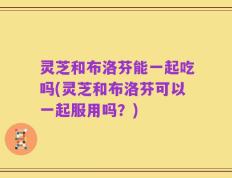 灵芝和布洛芬能一起吃吗(灵芝和布洛芬可以一起服用吗？)