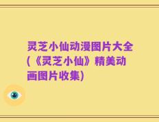 灵芝小仙动漫图片大全(《灵芝小仙》精美动画图片收集)