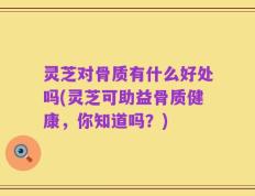 灵芝对骨质有什么好处吗(灵芝可助益骨质健康，你知道吗？)