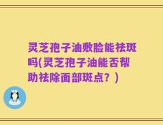 灵芝孢子油敷脸能祛斑吗(灵芝孢子油能否帮助祛除面部斑点？)