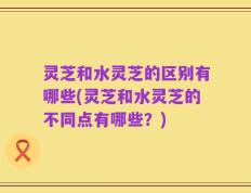 灵芝和水灵芝的区别有哪些(灵芝和水灵芝的不同点有哪些？)