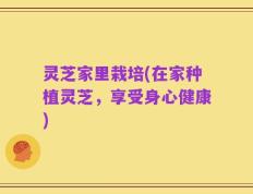 灵芝家里栽培(在家种植灵芝，享受身心健康)