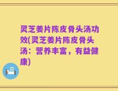 灵芝姜片陈皮骨头汤功效(灵芝姜片陈皮骨头汤：营养丰富，有益健康)