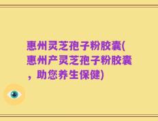 惠州灵芝孢子粉胶囊(惠州产灵芝孢子粉胶囊，助您养生保健)