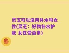灵芝可以滋阴补水吗女性(灵芝：好物补水护肤 女性受益多)
