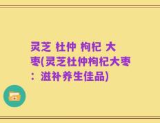 灵芝 杜仲 枸杞 大枣(灵芝杜仲枸杞大枣：滋补养生佳品)