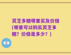 灵芝多糖哪里买及价格(哪里可以购买灵芝多糖？价格是多少？)