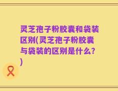 灵芝孢子粉胶囊和袋装区别(灵芝孢子粉胶囊与袋装的区别是什么？)