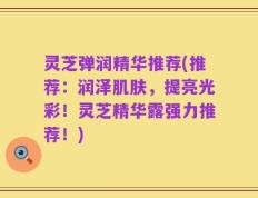 灵芝弹润精华推荐(推荐：润泽肌肤，提亮光彩！灵芝精华露强力推荐！)