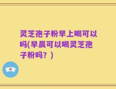 灵芝孢子粉早上喝可以吗(早晨可以喝灵芝孢子粉吗？)