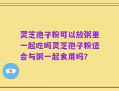 灵芝孢子粉可以放粥里一起吃吗灵芝孢子粉适合与粥一起食用吗？
