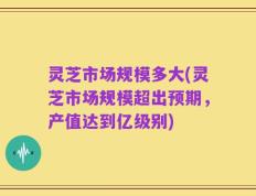 灵芝市场规模多大(灵芝市场规模超出预期，产值达到亿级别)