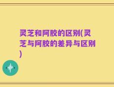 灵芝和阿胶的区别(灵芝与阿胶的差异与区别)