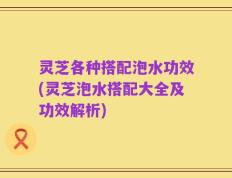 灵芝各种搭配泡水功效(灵芝泡水搭配大全及功效解析)