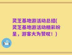 灵芝基地游活动总结(灵芝基地游活动精彩纷呈，游客大为赞叹！)
