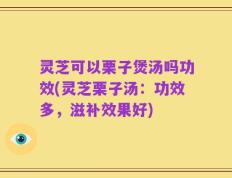 灵芝可以栗子煲汤吗功效(灵芝栗子汤：功效多，滋补效果好)