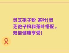 灵芝孢子粉 茶叶(灵芝孢子粉和茶叶搭配，双倍健康享受)