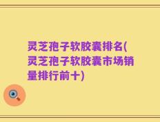 灵芝孢子软胶囊排名(灵芝孢子软胶囊市场销量排行前十)