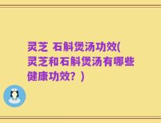 灵芝 石斛煲汤功效(灵芝和石斛煲汤有哪些健康功效？)
