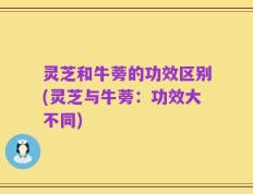 灵芝和牛蒡的功效区别(灵芝与牛蒡：功效大不同)