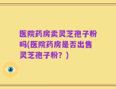 医院药房卖灵芝孢子粉吗(医院药房是否出售灵芝孢子粉？)
