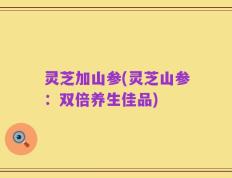 灵芝加山参(灵芝山参：双倍养生佳品)
