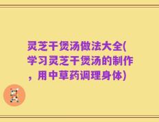 灵芝干煲汤做法大全(学习灵芝干煲汤的制作，用中草药调理身体)