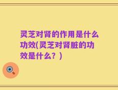 灵芝对肾的作用是什么功效(灵芝对肾脏的功效是什么？)