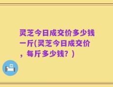 灵芝今日成交价多少钱一斤(灵芝今日成交价，每斤多少钱？)