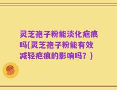 灵芝孢子粉能淡化疤痕吗(灵芝孢子粉能有效减轻疤痕的影响吗？)