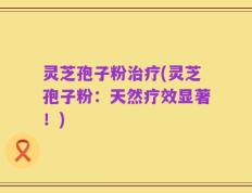灵芝孢子粉治疗(灵芝孢子粉：天然疗效显著！)